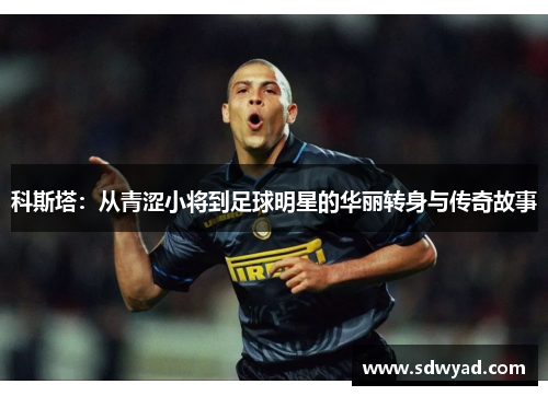 科斯塔：从青涩小将到足球明星的华丽转身与传奇故事