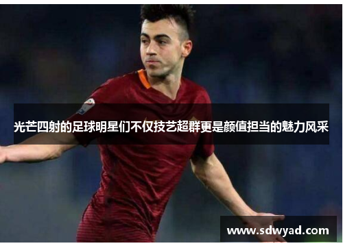 光芒四射的足球明星们不仅技艺超群更是颜值担当的魅力风采