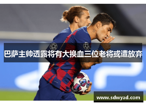巴萨主帅透露将有大换血三位老将或遭放弃