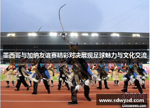墨西哥与加纳友谊赛精彩对决展现足球魅力与文化交流